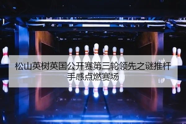 松山英树英国公开赛第三轮领先之谜推杆手感点燃赛场